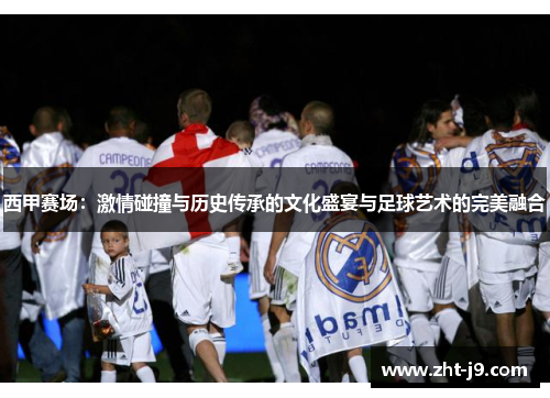 西甲赛场:激情碰撞与历史传承的文化盛宴与足球艺术的完美融合 西甲赛场:激情碰撞与历史传承的文化盛宴与足球艺术的完美融合