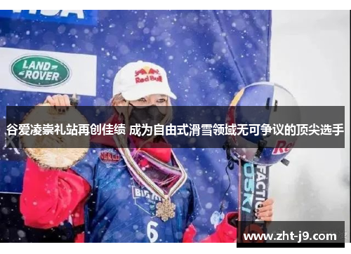 谷爱凌崇礼站再创佳绩 成为自由式滑雪领域无可争议的顶尖选手