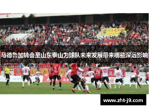 马德鲁加转会至山东泰山为球队未来发展带来哪些深远影响
