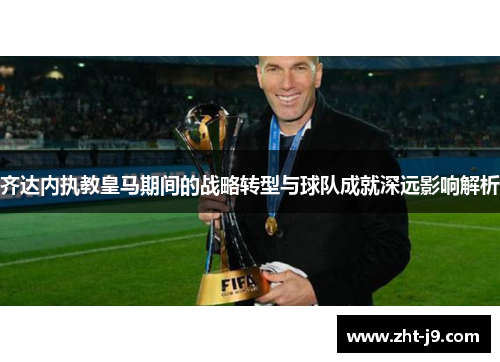 齐达内执教皇马期间的战略转型与球队成就深远影响解析