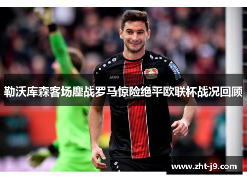 勒沃库森客场鏖战罗马惊险绝平欧联杯战况回顾 勒沃库森客场鏖战罗马惊险绝平欧联杯战况回顾