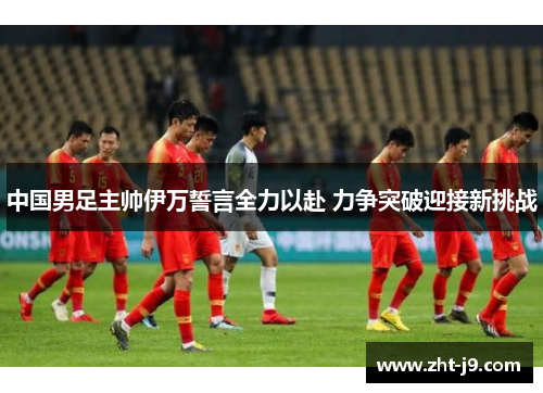 中国男足主帅伊万誓言全力以赴 力争突破迎接新挑战 中国男足主帅伊万誓言全力以赴 力争突破迎接新挑战