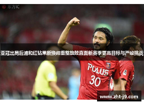 亚冠出局后浦和红钻果断换帅重整旗鼓直面新赛季更高目标与严峻挑战