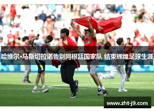 哈维尔·马斯切拉诺告别阿根廷国家队 结束辉煌足球生涯 哈维尔·马斯切拉诺告别阿根廷国家队 结束辉煌足球生涯