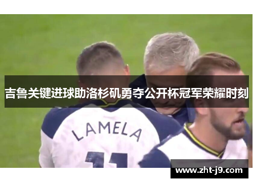 吉鲁关键进球助洛杉矶勇夺公开杯冠军荣耀时刻 吉鲁关键进球助洛杉矶勇夺公开杯冠军荣耀时刻