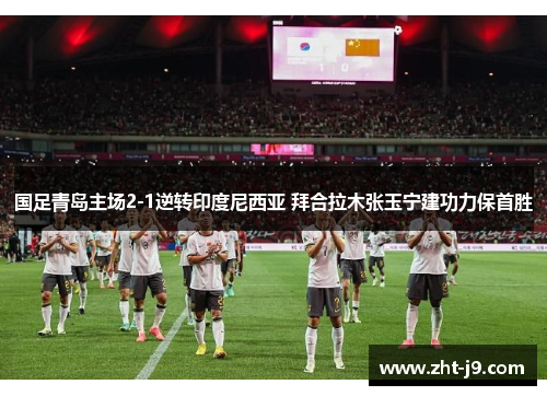 国足青岛主场2-1逆转印度尼西亚 拜合拉木张玉宁建功力保首胜 国足青岛主场2-1逆转印度尼西亚 拜合拉木张玉宁建功力保首胜