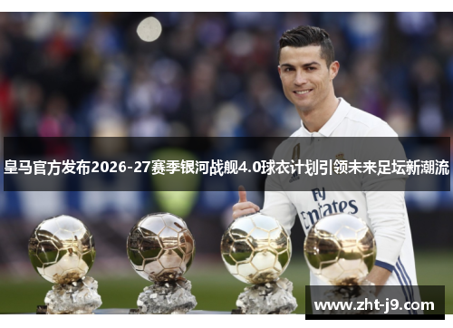 皇马官方发布2026-27赛季银河战舰4.0球衣计划引领未来足坛新潮流