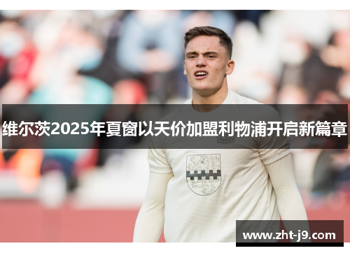 维尔茨2025年夏窗以天价加盟利物浦开启新篇章