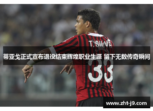 蒂亚戈正式宣布退役结束辉煌职业生涯 留下无数传奇瞬间