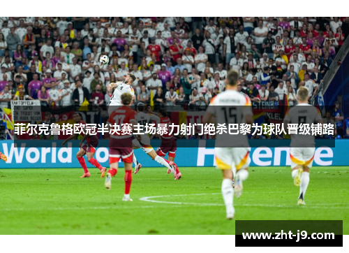 菲尔克鲁格欧冠半决赛主场暴力射门绝杀巴黎为球队晋级铺路
