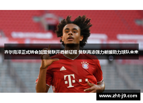 齐尔克泽正式转会加盟曼联开启新征程 曼联再添强力新援助力球队未来