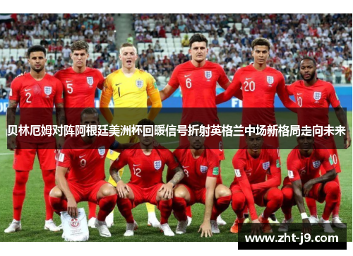 贝林厄姆对阵阿根廷美洲杯回暖信号折射英格兰中场新格局走向未来