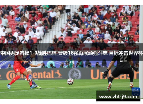 中国男足客场1-0战胜巴林 晋级18强再展顽强斗志 目标冲击世界杯 中国男足客场1-0战胜巴林 晋级18强再展顽强斗志 目标冲击世界杯