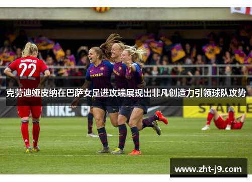 克劳迪娅皮纳在巴萨女足进攻端展现出非凡创造力引领球队攻势