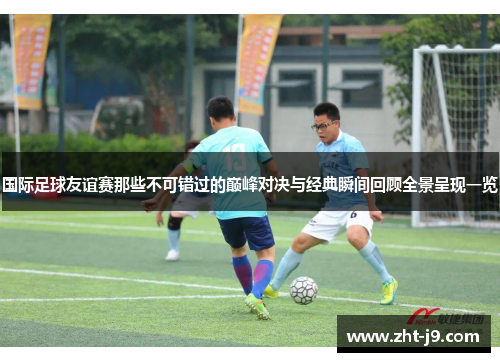国际足球友谊赛那些不可错过的巅峰对决与经典瞬间回顾全景呈现一览 国际足球友谊赛那些不可错过的巅峰对决与经典瞬间回顾全景呈现一览