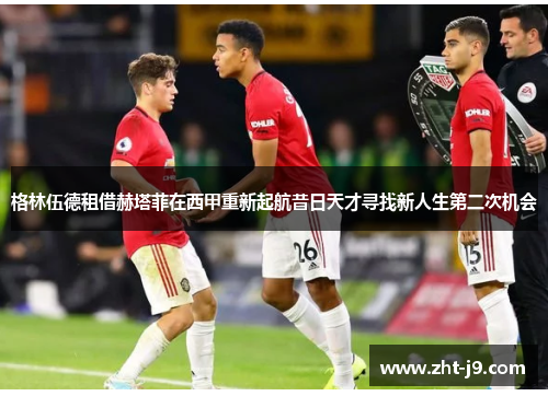 格林伍德租借赫塔菲在西甲重新起航昔日天才寻找新人生第二次机会